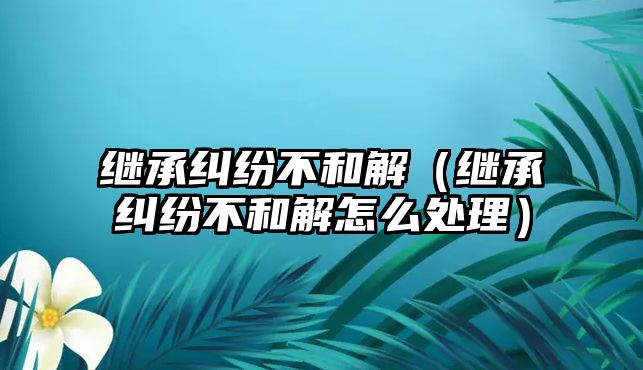 繼承糾紛不和解（繼承糾紛不和解怎么處理）