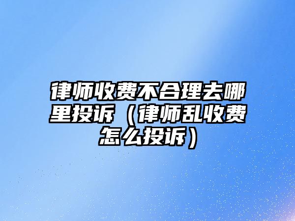 律師收費不合理去哪里投訴（律師亂收費怎么投訴）