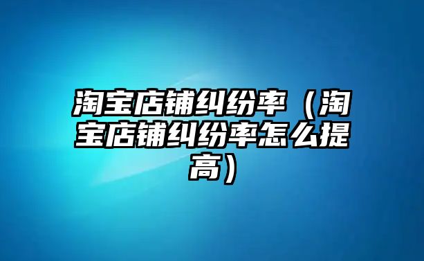 淘寶店鋪糾紛率（淘寶店鋪糾紛率怎么提高）