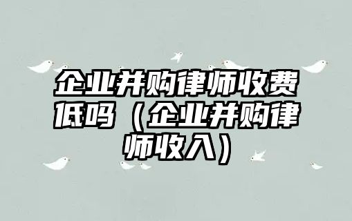 企業并購律師收費低嗎（企業并購律師收入）