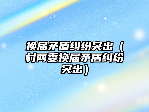 換屆矛盾糾紛突出（村兩委換屆矛盾糾紛突出）