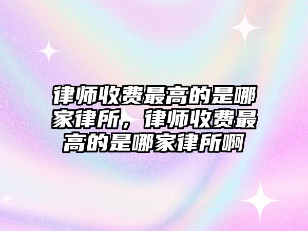 律師收費最高的是哪家律所，律師收費最高的是哪家律所啊