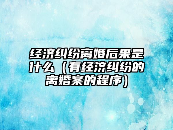 經濟糾紛離婚后果是什么（有經濟糾紛的離婚案的程序）