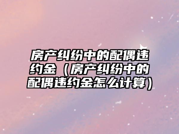 房產糾紛中的配偶違約金（房產糾紛中的配偶違約金怎么計算）