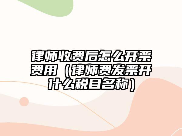 律師收費后怎么開票費用（律師費發票開什么稅目名稱）