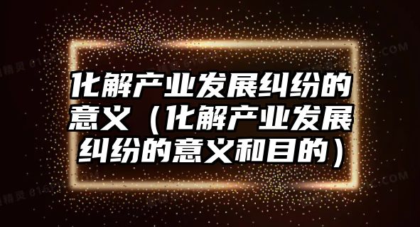 化解產業發展糾紛的意義（化解產業發展糾紛的意義和目的）