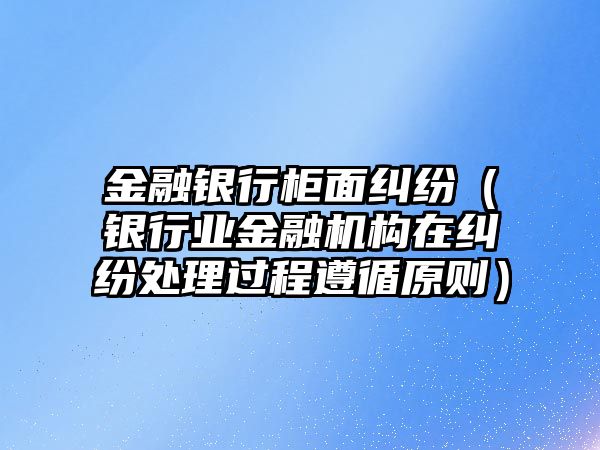 金融銀行柜面糾紛（銀行業(yè)金融機構(gòu)在糾紛處理過程遵循原則）