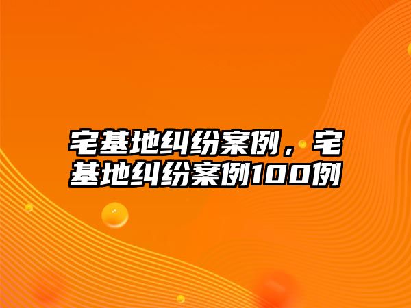 宅基地糾紛案例，宅基地糾紛案例100例