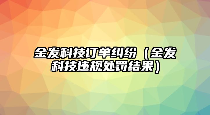 金發科技訂單糾紛（金發科技違規處罰結果）