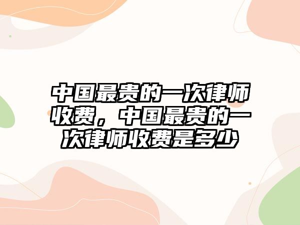 中國最貴的一次律師收費，中國最貴的一次律師收費是多少