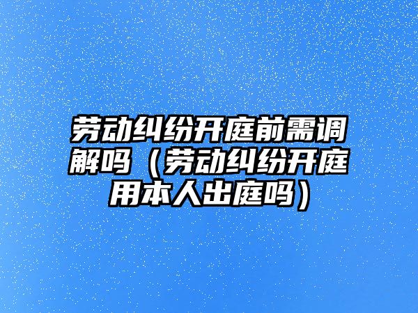 勞動糾紛開庭前需調解嗎（勞動糾紛開庭用本人出庭嗎）