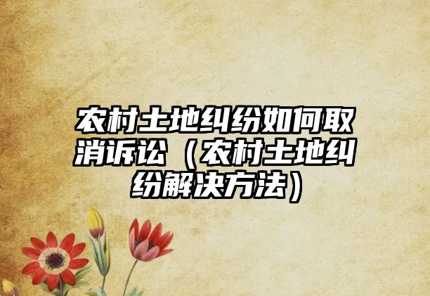 農村土地糾紛如何取消訴訟（農村土地糾紛解決方法）