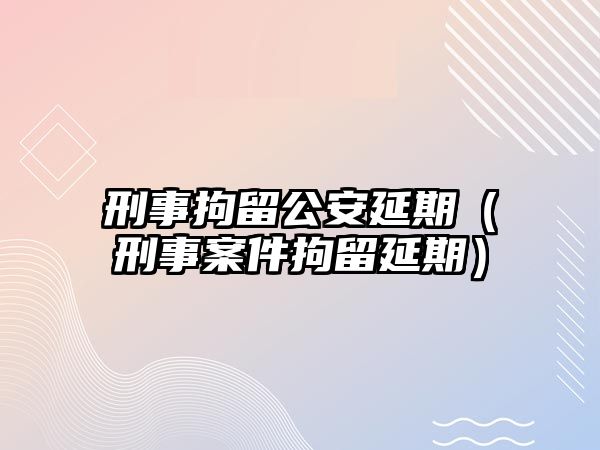 刑事拘留公安延期（刑事案件拘留延期）