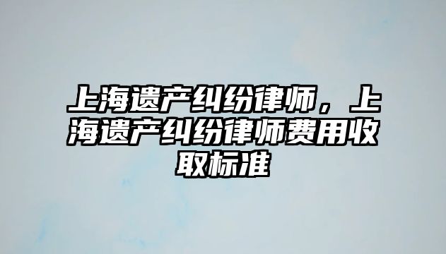 上海遺產糾紛律師，上海遺產糾紛律師費用收取標準