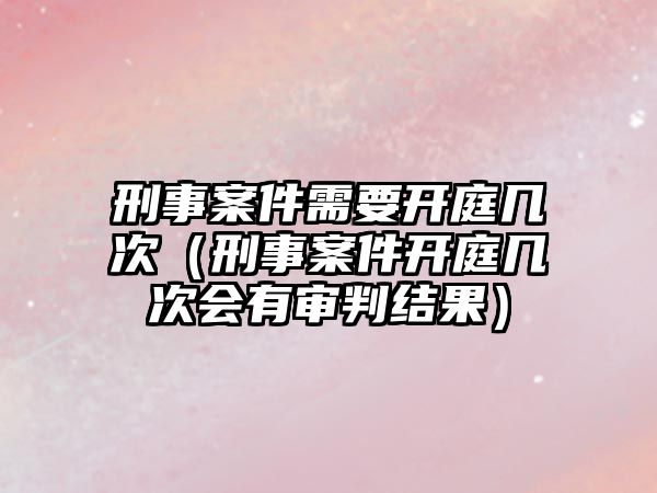 刑事案件需要開庭幾次（刑事案件開庭幾次會有審判結果）