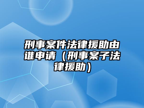 刑事案件法律援助由誰申請（刑事案子法律援助）