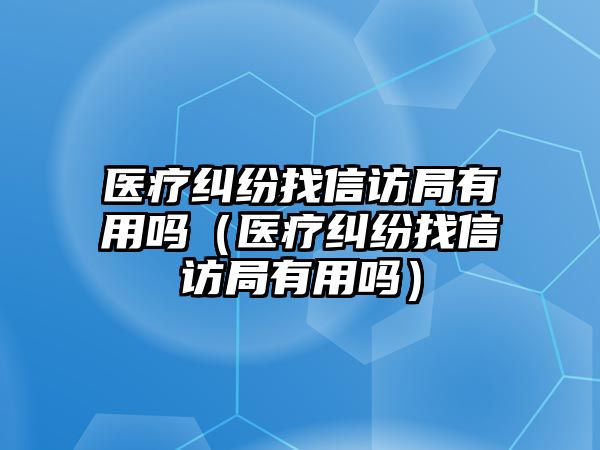 醫療糾紛找信訪局有用嗎（醫療糾紛找信訪局有用嗎）