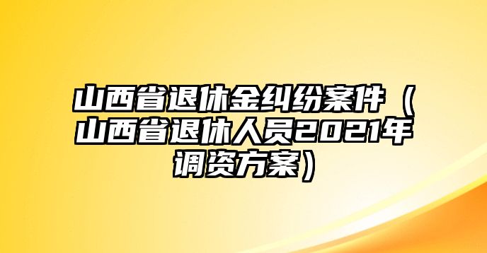 山西省退休金糾紛案件（山西省退休人員2021年調資方案）