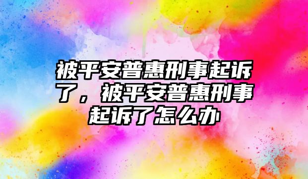 被平安普惠刑事起訴了，被平安普惠刑事起訴了怎么辦