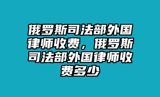 俄羅斯司法部外國律師收費(fèi)，俄羅斯司法部外國律師收費(fèi)多少