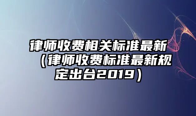 律師收費相關標準最新（律師收費標準最新規定出臺2019）