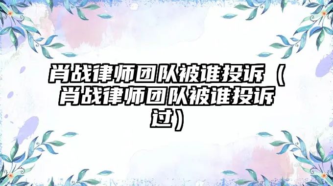 肖戰(zhàn)律師團隊被誰投訴（肖戰(zhàn)律師團隊被誰投訴過）