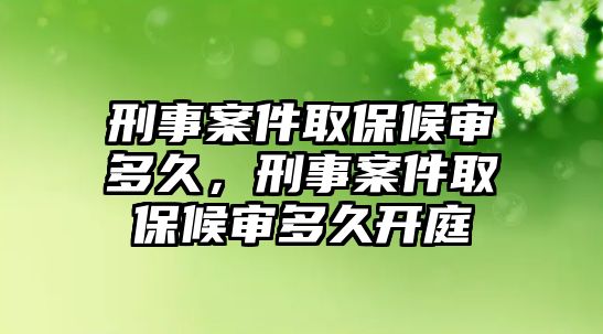 刑事案件取保候審多久，刑事案件取保候審多久開庭