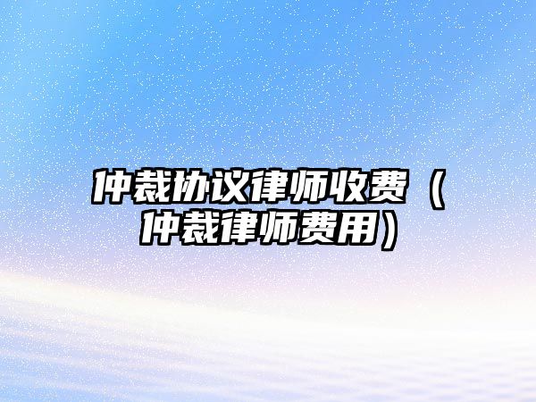 仲裁協(xié)議律師收費（仲裁律師費用）