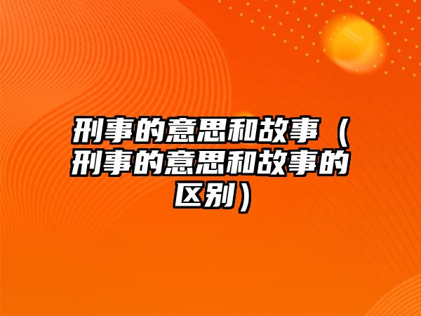 刑事的意思和故事（刑事的意思和故事的區(qū)別）