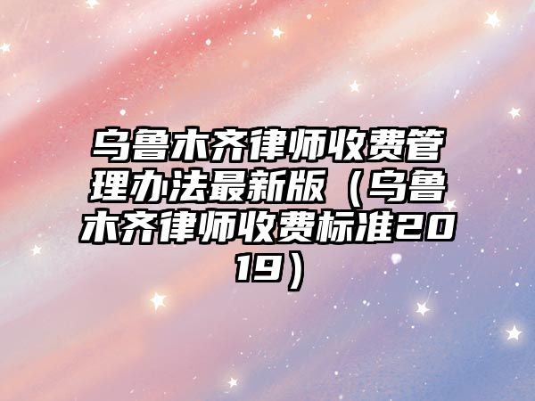 烏魯木齊律師收費管理辦法最新版（烏魯木齊律師收費標準2019）