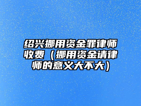 紹興挪用資金罪律師收費（挪用資金請律師的意義大不大）