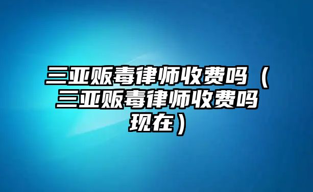 三亞販毒律師收費(fèi)嗎（三亞販毒律師收費(fèi)嗎現(xiàn)在）