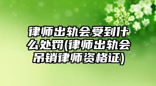 律師出軌會受到什么處罰(律師出軌會吊銷律師資格證)