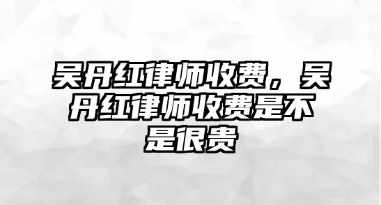 吳丹紅律師收費(fèi)，吳丹紅律師收費(fèi)是不是很貴