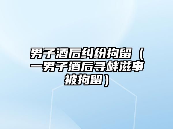 男子酒后糾紛拘留（一男子酒后尋釁滋事被拘留）