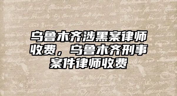 烏魯木齊涉黑案律師收費，烏魯木齊刑事案件律師收費