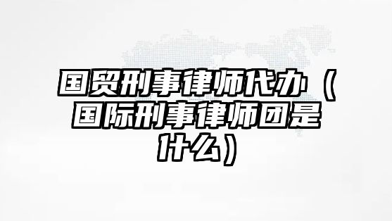 國貿刑事律師代辦（國際刑事律師團是什么）