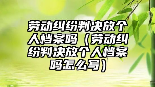 勞動糾紛判決放個人檔案嗎（勞動糾紛判決放個人檔案嗎怎么寫）