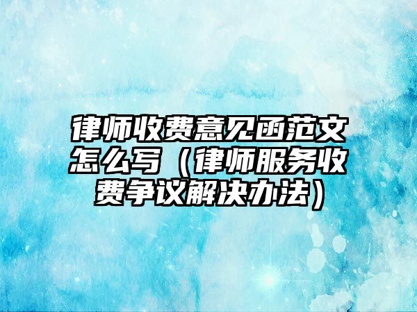 律師收費意見函范文怎么寫（律師服務收費爭議解決辦法）