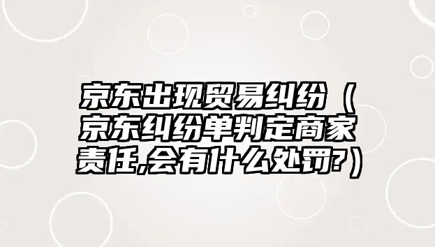 京東出現貿易糾紛（京東糾紛單判定商家責任,會有什么處罰?）