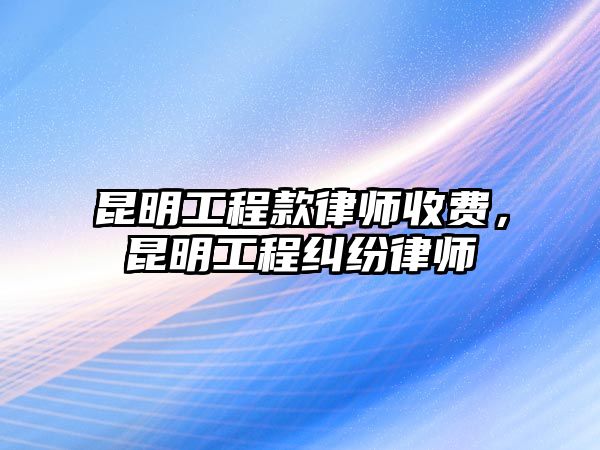 昆明工程款律師收費，昆明工程糾紛律師