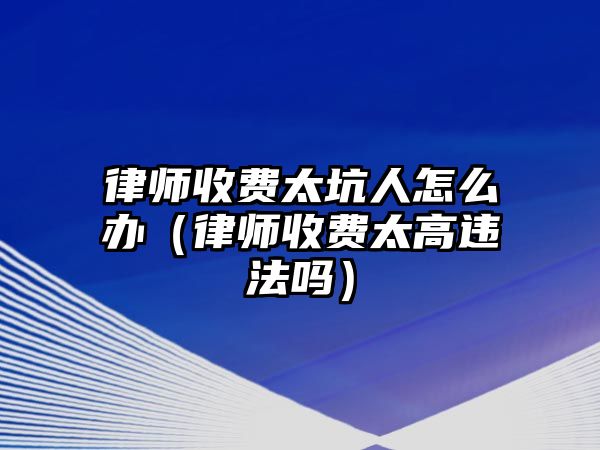 律師收費太坑人怎么辦（律師收費太高違法嗎）