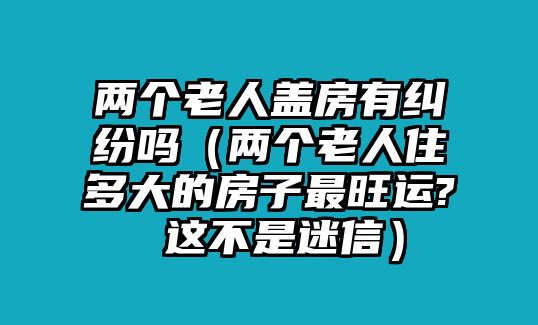 兩個老人蓋房有糾紛嗎（兩個老人住多大的房子最旺運(yùn)? 這不是迷信）