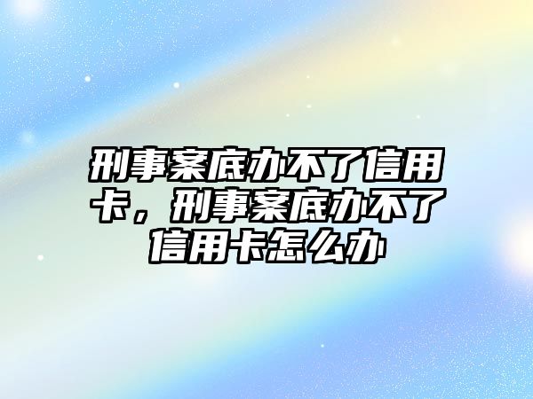 刑事案底辦不了信用卡，刑事案底辦不了信用卡怎么辦