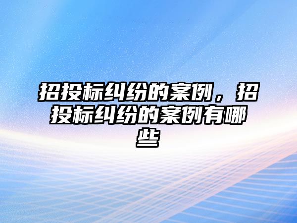 招投標糾紛的案例，招投標糾紛的案例有哪些