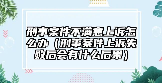 刑事案件不滿意上訴怎么辦（刑事案件上訴失敗后會有什么后果）