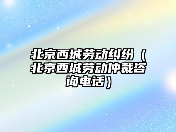 北京西城勞動糾紛（北京西城勞動仲裁咨詢電話）