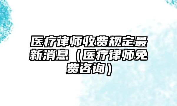 醫(yī)療律師收費(fèi)規(guī)定最新消息（醫(yī)療律師免費(fèi)咨詢(xún)）