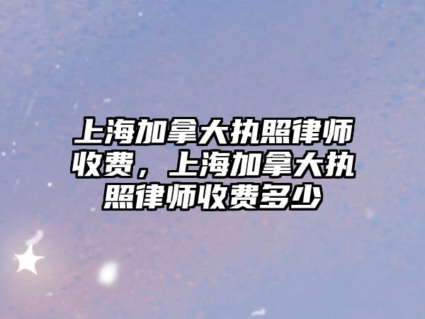 上海加拿大執照律師收費，上海加拿大執照律師收費多少