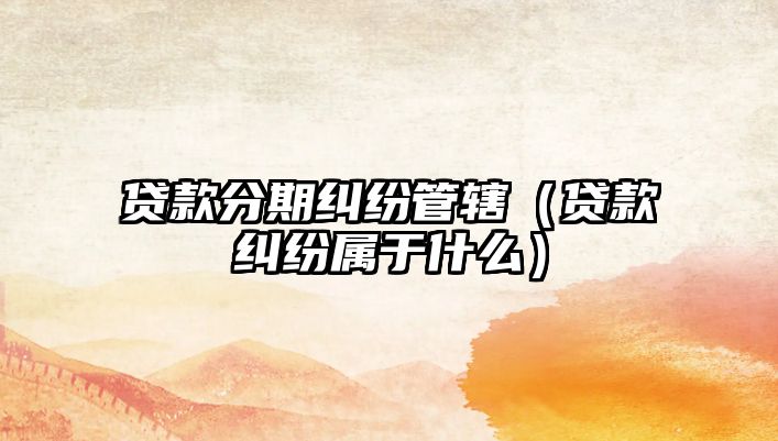 貸款分期糾紛管轄（貸款糾紛屬于什么）